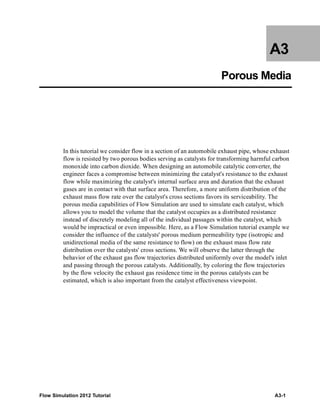 Flow Simulation 2012 Tutorial A3-1
A3
Porous Media
In this tutorial we consider flow in a section of an automobile exhaust pipe, whose exhaust
flow is resisted by two porous bodies serving as catalysts for transforming harmful carbon
monoxide into carbon dioxide. When designing an automobile catalytic converter, the
engineer faces a compromise between minimizing the catalyst's resistance to the exhaust
flow while maximizing the catalyst's internal surface area and duration that the exhaust
gases are in contact with that surface area. Therefore, a more uniform distribution of the
exhaust mass flow rate over the catalyst's cross sections favors its serviceability. The
porous media capabilities of Flow Simulation are used to simulate each catalyst, which
allows you to model the volume that the catalyst occupies as a distributed resistance
instead of discretely modeling all of the individual passages within the catalyst, which
would be impractical or even impossible. Here, as a Flow Simulation tutorial example we
consider the influence of the catalysts' porous medium permeability type (isotropic and
unidirectional media of the same resistance to flow) on the exhaust mass flow rate
distribution over the catalysts' cross sections. We will observe the latter through the
behavior of the exhaust gas flow trajectories distributed uniformly over the model's inlet
and passing through the porous catalysts. Additionally, by coloring the flow trajectories
by the flow velocity the exhaust gas residence time in the porous catalysts can be
estimated, which is also important from the catalyst effectiveness viewpoint.
 
