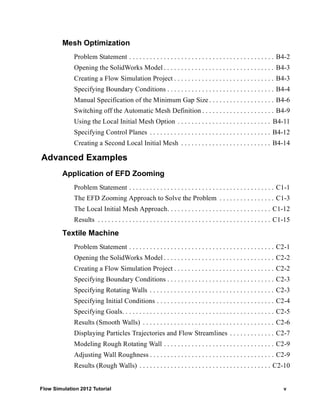 Flow Simulation 2012 Tutorial v
Mesh Optimization
Problem Statement . . . . . . . . . . . . . . . . . . . . . . . . . . . . . . . . . . . . . . . . . . B4-2
Opening the SolidWorks Model . . . . . . . . . . . . . . . . . . . . . . . . . . . . . . . . B4-3
Creating a Flow Simulation Project . . . . . . . . . . . . . . . . . . . . . . . . . . . . . B4-3
Specifying Boundary Conditions . . . . . . . . . . . . . . . . . . . . . . . . . . . . . . . B4-4
Manual Specification of the Minimum Gap Size . . . . . . . . . . . . . . . . . . . B4-6
Switching off the Automatic Mesh Definition . . . . . . . . . . . . . . . . . . . . . B4-9
Using the Local Initial Mesh Option . . . . . . . . . . . . . . . . . . . . . . . . . . . B4-11
Specifying Control Planes . . . . . . . . . . . . . . . . . . . . . . . . . . . . . . . . . . . B4-12
Creating a Second Local Initial Mesh . . . . . . . . . . . . . . . . . . . . . . . . . . B4-14
Advanced Examples
Application of EFD Zooming
Problem Statement . . . . . . . . . . . . . . . . . . . . . . . . . . . . . . . . . . . . . . . . . . C1-1
The EFD Zooming Approach to Solve the Problem . . . . . . . . . . . . . . . . C1-3
The Local Initial Mesh Approach. . . . . . . . . . . . . . . . . . . . . . . . . . . . . . C1-12
Results . . . . . . . . . . . . . . . . . . . . . . . . . . . . . . . . . . . . . . . . . . . . . . . . . . C1-15
Textile Machine
Problem Statement . . . . . . . . . . . . . . . . . . . . . . . . . . . . . . . . . . . . . . . . . . C2-1
Opening the SolidWorks Model . . . . . . . . . . . . . . . . . . . . . . . . . . . . . . . . C2-2
Creating a Flow Simulation Project . . . . . . . . . . . . . . . . . . . . . . . . . . . . . C2-2
Specifying Boundary Conditions . . . . . . . . . . . . . . . . . . . . . . . . . . . . . . . C2-3
Specifying Rotating Walls . . . . . . . . . . . . . . . . . . . . . . . . . . . . . . . . . . . . C2-3
Specifying Initial Conditions . . . . . . . . . . . . . . . . . . . . . . . . . . . . . . . . . . C2-4
Specifying Goals. . . . . . . . . . . . . . . . . . . . . . . . . . . . . . . . . . . . . . . . . . . . C2-5
Results (Smooth Walls) . . . . . . . . . . . . . . . . . . . . . . . . . . . . . . . . . . . . . . C2-6
Displaying Particles Trajectories and Flow Streamlines . . . . . . . . . . . . . C2-7
Modeling Rough Rotating Wall . . . . . . . . . . . . . . . . . . . . . . . . . . . . . . . . C2-9
Adjusting Wall Roughness . . . . . . . . . . . . . . . . . . . . . . . . . . . . . . . . . . . . C2-9
Results (Rough Walls) . . . . . . . . . . . . . . . . . . . . . . . . . . . . . . . . . . . . . . C2-10
 
