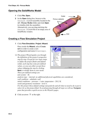 First Steps: A3 - Porous Media
A3-2
Opening the SolidWorks Model
1 Click File, Open.
2 In the Open dialog box, browse to the
Catalyst.SLDASM assembly located in the
A3 - Porous Media folder and click Open
(or double-click the assembly).
Alternatively, you can drag and drop the
Catalyst.SLDASM file to an empty area of
SolidWorks window.
Creating a Flow Simulation Project
1 Click Flow Simulation, Project, Wizard.
Once inside the Wizard, select Create
new in order to create a new
configuration and name it Isotropic.
 The project Wizard guides you through
the definition of the project’s properties
step-by-step. Except for two steps (steps
to define the project fluids and default
solid), each step has some pre-defined
values, so you can either accept these
values (skipping the step by clicking
Next) or modify them to your needs.
These pre-defined settings are:
unit system – SI,
analysis type – internal, no additional physical capabilities are considered,
wall condition – adiabatic wall
initial conditions – pressure - 1 atm, temperature - 293.2 K.
result and geometry resolution – level 3,
For this project these default settings suit perfectly and all what we need to do is just to
select Air as the project fluid. To avoid passing through all steps we will use Navigator
pane that provides a quick access to the Wizard’s pages.
2 Click an arrow at the right.
Inlet
Outlet
Porous catalysts
 