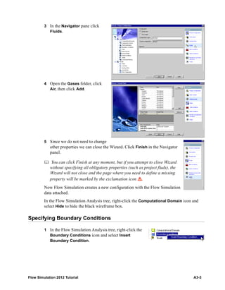 Flow Simulation 2012 Tutorial A3-3
3 In the Navigator pane click
Fluids.
4 Open the Gases folder, click
Air, then click Add.
5 Since we do not need to change
other properties we can close the Wizard. Click Finish in the Navigator
panel.
 You can click Finish at any moment, but if you attempt to close Wizard
without specifying all obligatory properties (such as project fluds), the
Wizard will not close and the page where you need to define a missing
property will be marked by the exclamation icon .
Now Flow Simulation creates a new configuration with the Flow Simulation
data attached.
In the Flow Simulation Analysis tree, right-click the Computational Domain icon and
select Hide to hide the black wireframe box.
Specifying Boundary Conditions
1 In the Flow Simulation Analysis tree, right-click the
Boundary Conditions icon and select Insert
Boundary Condition.
 