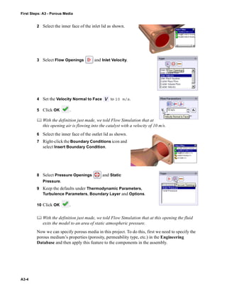 First Steps: A3 - Porous Media
A3-4
2 Select the inner face of the inlet lid as shown.
3 Select Flow Openings and Inlet Velocity.
4 Set the Velocity Normal to Face to 10 m/s.
5 Click OK .
 With the definition just made, we told Flow Simulation that at
this opening air is flowing into the catalyst with a velocity of 10 m/s.
6 Select the inner face of the outlet lid as shown.
7 Right-click the Boundary Conditions icon and
select Insert Boundary Condition.
8 Select Pressure Openings and Static
Pressure.
9 Keep the defaults under Thermodynamic Parameters,
Turbulence Parameters, Boundary Layer and Options.
10 Click OK .
 With the definition just made, we told Flow Simulation that at this opening the fluid
exits the model to an area of static atmospheric pressure.
Now we can specify porous media in this project. To do this, first we need to specify the
porous medium’s properties (porosity, permeability type, etc.) in the Engineering
Database and then apply this feature to the components in the assembly.
 