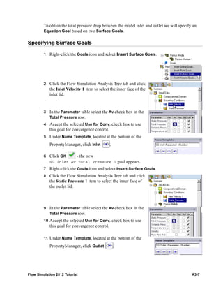 Flow Simulation 2012 Tutorial A3-7
To obtain the total pressure drop between the model inlet and outlet we will specify an
Equation Goal based on two Surface Goals.
Specifying Surface Goals
1 Right-click the Goals icon and select Insert Surface Goals.
2 Click the Flow Simulation Analysis Tree tab and click
the Inlet Velocity 1 item to select the inner face of the
inlet lid.
3 In the Parameter table select the Av check box in the
Total Pressure row.
4 Accept the selected Use for Conv. check box to use
this goal for convergence control.
5 Under Name Template, located at the bottom of the
PropertyManager, click Inlet .
6 Click OK - the new
SG Inlet Av Total Pressure 1 goal appears.
7 Right-click the Goals icon and select Insert Surface Goals.
8 Click the Flow Simulation Analysis Tree tab and click
the Static Pressure 1 item to select the inner face of
the outlet lid.
9 In the Parameter table select the Av check box in the
Total Pressure row.
10 Accept the selected Use for Conv. check box to use
this goal for convergence control.
11 Under Name Template, located at the bottom of the
PropertyManager, click Outlet .
 