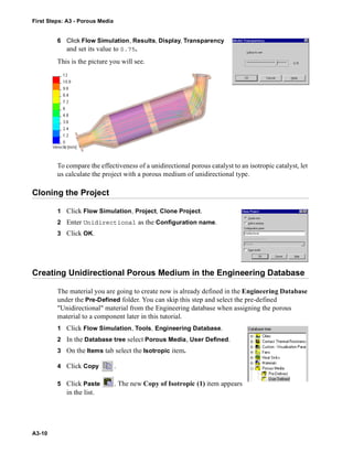 First Steps: A3 - Porous Media
A3-10
6 Click Flow Simulation, Results, Display, Transparency
and set its value to 0.75.
This is the picture you will see.
To compare the effectiveness of a unidirectional porous catalyst to an isotropic catalyst, let
us calculate the project with a porous medium of unidirectional type.
Cloning the Project
1 Click Flow Simulation, Project, Clone Project.
2 Enter Unidirectional as the Configuration name.
3 Click OK.
Creating Unidirectional Porous Medium in the Engineering Database
The material you are going to create now is already defined in the Engineering Database
under the Pre-Defined folder. You can skip this step and select the pre-defined
"Unidirectional" material from the Engineering database when assigning the porous
material to a component later in this tutorial.
1 Click Flow Simulation, Tools, Engineering Database.
2 In the Database tree select Porous Media, User Defined.
3 On the Items tab select the Isotropic item.
4 Click Copy .
5 Click Paste . The new Copy of Isotropic (1) item appears
in the list.
 