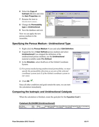 Flow Simulation 2012 Tutorial A3-11
6 Select the Copy of
Isotropic (1) item and click
the Item Properties tab.
7 Rename the item to
Unidirectional.
8 Change the Permeability
type to Unidirectional.
9 Save the database and exit.
Now we can apply the new
porous medium to the
monoliths.
Specifying the Porous Medium - Unidirectional Type
1 Right-click the Porous Medium 1 icon and select Edit Definition.
2 Expand the list of User Defined porous medium and select
UnidirectionalIf you skipped the definition of the
unidirectional porous medium, use the Unidirectional
material available under Pre-Defined.
3 In the Direction, select the Z axis of the Global Coordinate
System.
 For porous media having unidirectional permeability, we must
specify the permeability direction as an axis of the selected
coordinate system (axis Z of the Global coordinate system in
our case).
4 Click OK .
Since all other conditions and goals remain the same, we can start
the calculation immediately
Comparing the Isotropic and Unidirectional Catalysts
When the calculation is finished, create the goal plot for the Equation Goal 1.
Catalyst.SLDASM [Unidirectional]
Goal Name Unit Value Averaged Value Minimum Value Maximum Value Progress [%] Use In Convergence
Equation Goal 1 [Pa] 131.5106839 132.6866575 131.5106839 135.4893189 100 Yes
 