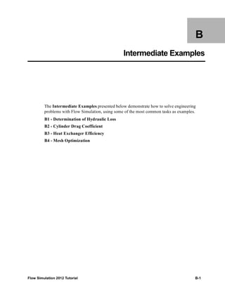 Flow Simulation 2012 Tutorial B-1
B
Intermediate Examples
The Intermediate Examples presented below demonstrate how to solve engineering
problems with Flow Simulation, using some of the most common tasks as examples.
B1 - Determination of Hydraulic Loss
B2 - Cylinder Drag Coefficient
B3 - Heat Exchanger Efficiency
B4 - Mesh Optimization
 