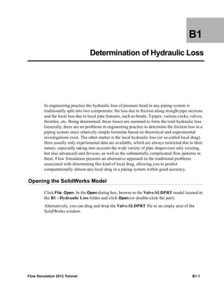 Flow Simulation 2012 Tutorial B1-1
B1
Determination of Hydraulic Loss
In engineering practice the hydraulic loss of pressure head in any piping system is
traditionally split into two components: the loss due to friction along straight pipe sections
and the local loss due to local pipe features, such as bends, T-pipes, various cocks, valves,
throttles, etc. Being determined, these losses are summed to form the total hydraulic loss.
Generally, there are no problems in engineering practice to determine the friction loss in a
piping system since relatively simple formulae based on theoretical and experimental
investigations exist. The other matter is the local hydraulic loss (or so-called local drag).
Here usually only experimental data are available, which are always restricted due to their
nature, especially taking into account the wide variety of pipe shapes (not only existing,
but also advanced) and devices, as well as the substantially complicated flow patterns in
them. Flow Simulation presents an alternative approach to the traditional problems
associated with determining this kind of local drag, allowing you to predict
computationally almost any local drag in a piping system within good accuracy.
Opening the SolidWorks Model
Click File, Open. In the Open dialog box, browse to the Valve.SLDPRT model located in
the B1 - Hydraulic Loss folder and click Open (or double-click the part).
Alternatively, you can drag and drop the Valve.SLDPRT file to an empty area of the
SolidWorks window.
 