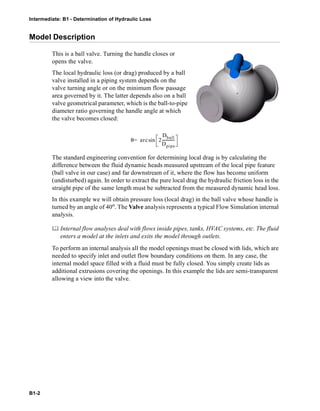 Intermediate: B1 - Determination of Hydraulic Loss
B1-2
Model Description
This is a ball valve. Turning the handle closes or
opens the valve.
The local hydraulic loss (or drag) produced by a ball
valve installed in a piping system depends on the
valve turning angle or on the minimum flow passage
area governed by it. The latter depends also on a ball
valve geometrical parameter, which is the ball-to-pipe
diameter ratio governing the handle angle at which
the valve becomes closed:
The standard engineering convention for determining local drag is by calculating the
difference between the fluid dynamic heads measured upstream of the local pipe feature
(ball valve in our case) and far downstream of it, where the flow has become uniform
(undisturbed) again. In order to extract the pure local drag the hydraulic friction loss in the
straight pipe of the same length must be subtracted from the measured dynamic head loss.
In this example we will obtain pressure loss (local drag) in the ball valve whose handle is
turned by an angle of 40o. The Valve analysis represents a typical Flow Simulation internal
analysis.
 Internal flow analyses deal with flows inside pipes, tanks, HVAC systems, etc. The fluid
enters a model at the inlets and exits the model through outlets.
To perform an internal analysis all the model openings must be closed with lids, which are
needed to specify inlet and outlet flow boundary conditions on them. In any case, the
internal model space filled with a fluid must be fully closed. You simply create lids as
additional extrusions covering the openings. In this example the lids are semi-transparent
allowing a view into the valve.
θ arc 2
Dball
Dpipe
-------------sin=
 