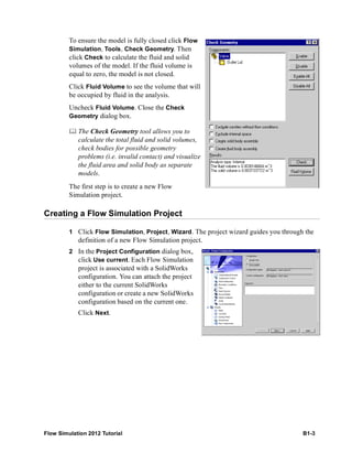 Flow Simulation 2012 Tutorial B1-3
To ensure the model is fully closed click Flow
Simulation, Tools, Check Geometry. Then
click Check to calculate the fluid and solid
volumes of the model. If the fluid volume is
equal to zero, the model is not closed.
Click Fluid Volume to see the volume that will
be occupied by fluid in the analysis.
Uncheck Fluid Volume. Close the Check
Geometry dialog box.
 The Check Geometry tool allows you to
calculate the total fluid and solid volumes,
check bodies for possible geometry
problems (i.e. invalid contact) and visualize
the fluid area and solid body as separate
models.
The first step is to create a new Flow
Simulation project.
Creating a Flow Simulation Project
1 Click Flow Simulation, Project, Wizard. The project wizard guides you through the
definition of a new Flow Simulation project.
2 In the Project Configuration dialog box,
click Use current. Each Flow Simulation
project is associated with a SolidWorks
configuration. You can attach the project
either to the current SolidWorks
configuration or create a new SolidWorks
configuration based on the current one.
Click Next.
 