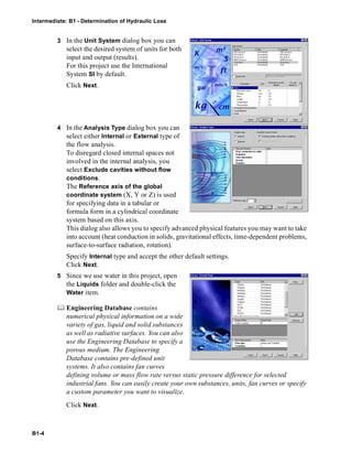 Intermediate: B1 - Determination of Hydraulic Loss
B1-4
3 In the Unit System dialog box you can
select the desired system of units for both
input and output (results).
For this project use the International
System SI by default.
Click Next.
4 In the Analysis Type dialog box you can
select either Internal or External type of
the flow analysis.
To disregard closed internal spaces not
involved in the internal analysis, you
select Exclude cavities without flow
conditions.
The Reference axis of the global
coordinate system (X, Y or Z) is used
for specifying data in a tabular or
formula form in a cylindrical coordinate
system based on this axis.
This dialog also allows you to specify advanced physical features you may want to take
into account (heat conduction in solids, gravitational effects, time-dependent problems,
surface-to-surface radiation, rotation).
Specify Internal type and accept the other default settings.
Click Next.
5 Since we use water in this project, open
the Liquids folder and double-click the
Water item.
 Engineering Database contains
numerical physical information on a wide
variety of gas, liquid and solid substances
as well as radiative surfaces. You can also
use the Engineering Database to specify a
porous medium. The Engineering
Database contains pre-defined unit
systems. It also contains fan curves
defining volume or mass flow rate versus static pressure difference for selected
industrial fans. You can easily create your own substances, units, fan curves or specify
a custom parameter you want to visualize.
Click Next.
 