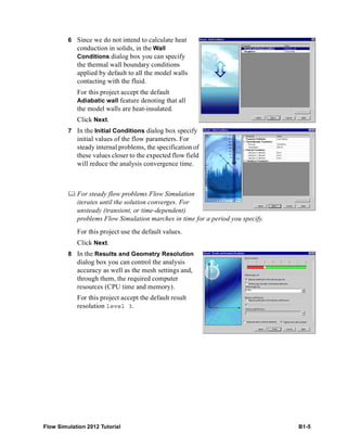 Flow Simulation 2012 Tutorial B1-5
6 Since we do not intend to calculate heat
conduction in solids, in the Wall
Conditions dialog box you can specify
the thermal wall boundary conditions
applied by default to all the model walls
contacting with the fluid.
For this project accept the default
Adiabatic wall feature denoting that all
the model walls are heat-insulated.
Click Next.
7 In the Initial Conditions dialog box specify
initial values of the flow parameters. For
steady internal problems, the specification of
these values closer to the expected flow field
will reduce the analysis convergence time.
 For steady flow problems Flow Simulation
iterates until the solution converges. For
unsteady (transient, or time-dependent)
problems Flow Simulation marches in time for a period you specify.
For this project use the default values.
Click Next.
8 In the Results and Geometry Resolution
dialog box you can control the analysis
accuracy as well as the mesh settings and,
through them, the required computer
resources (CPU time and memory).
For this project accept the default result
resolution level 3.
 