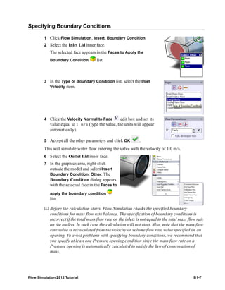 Flow Simulation 2012 Tutorial B1-7
Specifying Boundary Conditions
1 Click Flow Simulation, Insert, Boundary Condition.
2 Select the Inlet Lid inner face.
The selected face appears in the Faces to Apply the
Boundary Condition list.
3 In the Type of Boundary Condition list, select the Inlet
Velocity item.
4 Click the Velocity Normal to Face edit box and set its
value equal to 1 m/s (type the value, the units will appear
automatically).
5 Accept all the other parameters and click OK .
This will simulate water flow entering the valve with the velocity of 1.0 m/s.
6 Select the Outlet Lid inner face.
7 In the graphics area, right-click
outside the model and select Insert
Boundary Condition, Other. The
Boundary Condition dialog appears
with the selected face in the Faces to
apply the boundary condition
list.
 Before the calculation starts, Flow Simulation checks the specified boundary
conditions for mass flow rate balance. The specification of boundary conditions is
incorrect if the total mass flow rate on the inlets is not equal to the total mass flow rate
on the outlets. In such case the calculation will not start. Also, note that the mass flow
rate value is recalculated from the velocity or volume flow rate value specified on an
opening. To avoid problems with specifying boundary conditions, we recommend that
you specify at least one Pressure opening condition since the mass flow rate on a
Pressure opening is automatically calculated to satisfy the law of conservation of
mass.
 