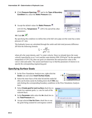Intermediate: B1 - Determination of Hydraulic Loss
B1-8
8 Click Pressure Openings and in the Type of Boundary
Condition list, select the Static Pressure item.
9 Accept the default values for Static Pressure
(101325 Pa), Temperature (293.2 K) and all the other
parameters.
10 Click OK .
By specifying this condition we define that at the ball valve pipe exit the water has a static
pressure of 1 atm.
The hydraulic losses are calculated through the outlet and inlet total pressure difference
ΔP from the following formula:
where ρ is the water density, and V is water velocity. Since we already know the water
velocity (specified by us as 1 m/s) and the water density (998.1934 kg/m3
for the specified
temperature of 293.2 K), then our goal is to determine the total pressure value at the
valve’s inlet and outlet. The easiest and fastest way to find the parameter of interest is to
specify the corresponding engineering goal.
Specifying Surface Goals
1 In the Flow Simulation Analysis tree, right-click the
Goals icon and select Insert Surface Goals.
2 Select the inner faces of the inlet lid and the outlet lid
(this can be done easily by holding down the CTRL key
and clicking the corresponding boundary conditions in the Flow Simulation Analysis
tree).
3 Select Create goal for each surface check box to
create two separate goals, i.e. one for each of the
selected faces.
4 In the Parameter table select the Av check box in
the Total Pressure row.
5 Accept selected Use for Conv. check box to use
the goals being created for convergence control.
ξ
ΔP
ρV
2
2⁄
-----------------=
 