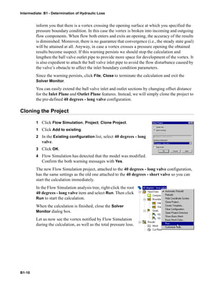Intermediate: B1 - Determination of Hydraulic Loss
B1-10
inform you that there is a vortex crossing the opening surface at which you specified the
pressure boundary condition. In this case the vortex is broken into incoming and outgoing
flow components. When flow both enters and exits an opening, the accuracy of the results
is diminished. Moreover, there is no guarantee that convergence (i.e., the steady state goal)
will be attained at all. Anyway, in case a vortex crosses a pressure opening the obtained
results become suspect. If this warning persists we should stop the calculation and
lengthen the ball valve outlet pipe to provide more space for development of the vortex. It
is also expedient to attach the ball valve inlet pipe to avoid the flow disturbance caused by
the valve’s obstacle to affect the inlet boundary condition parameters.
Since the warning persists, click File, Close to terminate the calculation and exit the
Solver Monitor.
You can easily extend the ball valve inlet and outlet sections by changing offset distance
for the Inlet Plane and Outlet Plane features. Instead, we will simply clone the project to
the pre-defined 40 degrees - long valve configuration.
Cloning the Project
1 Click Flow Simulation, Project, Clone Project.
1 Click Add to existing.
2 In the Existing configuration list, select 40 degrees - long
valve.
3 Click OK.
4 Flow Simulation has detected that the model was modified.
Confirm the both warning messages with Yes.
The new Flow Simulation project, attached to the 40 degrees - long valve configuration,
has the same settings as the old one attached to the 40 degrees - short valve so you can
start the calculation immediately.
In the Flow Simulation analysis tree, right-click the root
40 degrees - long valve item and select Run. Then click
Run to start the calculation.
When the calculation is finished, close the Solver
Monitor dialog box.
Let us now see the vortex notified by Flow Simulation
during the calculation, as well as the total pressure loss.
 