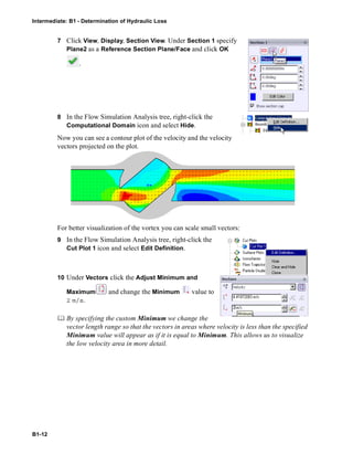 Intermediate: B1 - Determination of Hydraulic Loss
B1-12
7 Click View, Display, Section View. Under Section 1 specify
Plane2 as a Reference Section Plane/Face and click OK
.
8 In the Flow Simulation Analysis tree, right-click the
Computational Domain icon and select Hide.
Now you can see a contour plot of the velocity and the velocity
vectors projected on the plot.
For better visualization of the vortex you can scale small vectors:
9 In the Flow Simulation Analysis tree, right-click the
Cut Plot 1 icon and select Edit Definition.
10 Under Vectors click the Adjust Minimum and
Maximum and change the Minimum value to
2 m/s.
 By specifying the custom Minimum we change the
vector length range so that the vectors in areas where velocity is less than the specified
Minimum value will appear as if it is equal to Minimum. This allows us to visualize
the low velocity area in more detail.
 
