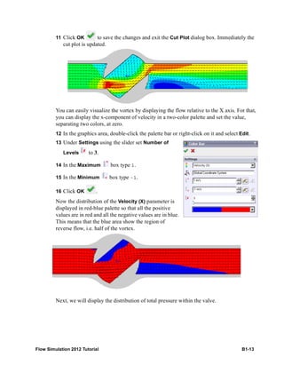 Flow Simulation 2012 Tutorial B1-13
11 Click OK to save the changes and exit the Cut Plot dialog box. Immediately the
cut plot is updated.
You can easily visualize the vortex by displaying the flow relative to the X axis. For that,
you can display the x-component of velocity in a two-color palette and set the value,
separating two colors, at zero.
12 In the graphics area, double-click the palette bar or right-click on it and select Edit.
13 Under Settings using the slider set Number of
Levels to 3.
14 In the Maximum box type 1.
15 In the Minimum box type -1.
16 Click OK .
Now the distribution of the Velocity (X) parameter is
displayed in red-blue palette so that all the positive
values are in red and all the negative values are in blue.
This means that the blue area show the region of
reverse flow, i.e. half of the vortex.
Next, we will display the distribution of total pressure within the valve.
 