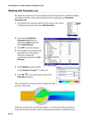 Intermediate: B1 - Determination of Hydraulic Loss
B1-14
Working with Parameter List
By default the total pressure is not included in the list of parameters available to display.
To enable or disable a certain physical parameter for displaying, use Customize
Parameter List.
1 In the palette bar, click the caption with the name of the current
visualization parameter and select Add Parameter.
2 In the opened Customize
Parameter List dialog box,
expand the Loads group and
select Total Pressure.
3 Click OK to save the changes.
4 In the graphics area double-click
the palette bar. In the opened
dialog box, change the
visualization parameter to Total
Pressure.
5 Under Settings using the slider,
set the Number of Levels to about 30.
6 Click OK to save the changes and exit the
Color Bar dialog box.
This will update the current cut plot to display the total
pressure contour plot.
While the cut plot shows you the flow pattern, we will use the surface goal plot to
determine the inlet and outlet values of total pressure required to calculate the loss.
 