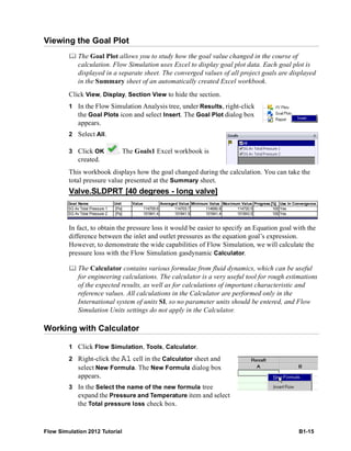 Flow Simulation 2012 Tutorial B1-15
Viewing the Goal Plot
 The Goal Plot allows you to study how the goal value changed in the course of
calculation. Flow Simulation uses Excel to display goal plot data. Each goal plot is
displayed in a separate sheet. The converged values of all project goals are displayed
in the Summary sheet of an automatically created Excel workbook.
Click View, Display, Section View to hide the section.
1 In the Flow Simulation Analysis tree, under Results, right-click
the Goal Plots icon and select Insert. The Goal Plot dialog box
appears.
2 Select All.
3 Click OK . The Goals1 Excel workbook is
created.
This workbook displays how the goal changed during the calculation. You can take the
total pressure value presented at the Summary sheet.
In fact, to obtain the pressure loss it would be easier to specify an Equation goal with the
difference between the inlet and outlet pressures as the equation goal’s expression.
However, to demonstrate the wide capabilities of Flow Simulation, we will calculate the
pressure loss with the Flow Simulation gasdynamic Calculator.
 The Calculator contains various formulae from fluid dynamics, which can be useful
for engineering calculations. The calculator is a very useful tool for rough estimations
of the expected results, as well as for calculations of important characteristic and
reference values. All calculations in the Calculator are performed only in the
International system of units SI, so no parameter units should be entered, and Flow
Simulation Units settings do not apply in the Calculator.
Working with Calculator
1 Click Flow Simulation, Tools, Calculator.
2 Right-click the A1 cell in the Calculator sheet and
select New Formula. The New Formula dialog box
appears.
3 In the Select the name of the new formula tree
expand the Pressure and Temperature item and select
the Total pressure loss check box.
Valve.SLDPRT [40 degrees - long valve]
Goal Name Unit Value Averaged Value Minimum Value Maximum Value Progress [%] Use In Convergence
SG Av Total Pressure 1 [Pa] 114709.6 114703.7 114690.8 114720.5 100 Yes
SG Av Total Pressure 2 [Pa] 101841.4 101841.9 101841.4 101843.5 100 Yes
 