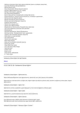-   Reference Geometry Plane (özel çalışma düzlemleri eksen ve noktaları oluşturmak)
-   Assembly Modelling; (Montaj Modelleme)
-   Montaj dosyası açma
-   Parça dosyasından, Montaj dosyasına aktarım
-   Parçaları teğet birleştirme ve min. uzaklık
-   Montajın Görünüşlerini çoğaltmak
-   İleri Düzey Montaj Modelleme;
-   Katının katıyı görmesi mantığına göre montaja ilişki verme;
-   Physical Dynamics- Dinamik Çarpma Kontrolü ve-- Similasyon uygulamaları
-   Montaj içerisinde değişiklik yapma
-   Montaj içerisinde yeni parça oluşturma
-   Montaj içerisinde konfigirasyon oluşturma
-   Drawing (Teknik Resim)
-   Teknik resim dosyası açma
-   Teknik resim kağıt formatları
-   Ölçeklendirme, Görünüş alma, Perspektif alma, Kesit alma
-   Tam,yarım,kademeli ve özel kesit alma teknikleri
-   Detaylandırma
-   Otomatik Ölçülendirme, Manuel Ölçülendirme
-   Görünüşü kesme , Montajda teknik resim uygulamaları
-   Tolerans, Bom Templates dosyaları oluşturma
-   Pafta düzeni ve çizgi kalınlıkları
-   Yeni sayfa ekleme
-   Teknik resim çalışmaları
-   Mold (Kalıp Araçları)
-   Kalıp ayırma yüzeylerini otomatik çıkarma
-   Çekme payı hesabı
-   Sheet Metal (Saç metal)
-   Trim side bends, Miter Flange
-   Sketched bend
-   Unfold, Fould
-   Break corner
-   Insert bends, Lofted bends
-   K – Factor sayısı



Solidworks Görsel Eğitim İle İlgili Paketler

Makine



0 212 236 22 18 - Solidworks Görsel Eğitim




Solidworks Görsel Eğitim - Eğitmenlerimiz

Makina Mühendisi/Öğretmeni olan eğitmenlerimiz, alanlarında uzun yıllar çalışmış ve tecrübelidir.


Eğitmenlerimiz; alanında birikim ve bilgisi olan, bilgisini öğrenciye aktarma yetisine sahip, kendisini ve öğrenciyi motive eden, başarılı
eğitmenlerdir.

Solidworks Görsel Eğitim - Eğitim Yeri

Eğitimlerimiz; klimalı, projektörlü, güçlü bilgisayarlı ve hızlı internet bağlantılı sınıflarda yapılır.

Solidworks Görsel Eğitim - Eğitim Şekli

Eğitimlerimizi, grup'lara katılarak veya özel ders olarak alabilirsiniz.

Solidworks Görsel Eğitim - Eğitim Zamanı

Grup eğitimlerimizde; haftalık olarak belirlenen sürelerde eğitim yapılır.
Özel eğitimlerimizde; kendi zamanlarınıza uygun olarak eğitim alabilirsiniz.



Solidworks Görsel Eğitim - Planlanan Eğitim Tarihleri
 