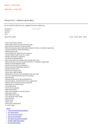 Hafta İçi : 12 01 2012


Hafta Sonu : 14 01 2012




Önkayıt Formu - solidworks görsel eğitim


En kısa sürede size dönmemiz için, aşağıdaki formumuzu doldurunuz.

Ad Soyad (*)      :                             Bize mesajınız
E-posta (*)       :
Tel 1 (*)         :
Tel 2             :

Uygun ders saatleri                                                                    10-13   13-16   16-19   19-22  




-   Ekran ve Çizim alanı tanıtımı
-   Dizayn ağacı tanıtımı ve genel parametrik yapı
-   Eskiz oluşturma teknikleri ve eskiz biçimleri
-   Reference Geometry Plane (özel çalışma düzlemleri eksen ve noktaları oluşturmak)
-   Assembly Modelling; (Montaj Modelleme)
-   Montaj dosyası açma
-   Parça dosyasından, Montaj dosyasına aktarım
-   Parçaları teğet birleştirme ve min. uzaklık
-   Montajın Görünüşlerini çoğaltmak
-   İleri Düzey Montaj Modelleme;
-   Katının katıyı görmesi mantığına göre montaja ilişki verme;
-   Physical Dynamics- Dinamik Çarpma Kontrolü ve-- Similasyon uygulamaları
-   Montaj içerisinde değişiklik yapma
-   Montaj içerisinde yeni parça oluşturma
-   Montaj içerisinde konfigirasyon oluşturma
-   Drawing (Teknik Resim)
-   Teknik resim dosyası açma
-   Teknik resim kağıt formatları
-   Ölçeklendirme, Görünüş alma, Perspektif alma, Kesit alma
-   Tam,yarım,kademeli ve özel kesit alma teknikleri
-   Detaylandırma
-   Otomatik Ölçülendirme, Manuel Ölçülendirme
-   Görünüşü kesme , Montajda teknik resim uygulamaları
-   Tolerans, Bom Templates dosyaları oluşturma
-   Pafta düzeni ve çizgi kalınlıkları
-   Yeni sayfa ekleme
-   Teknik resim çalışmaları
-   Mold (Kalıp Araçları)
-   Kalıp ayırma yüzeylerini otomatik çıkarma
-   Çekme payı hesabı
-   Sheet Metal (Saç metal)
-   Trim side bends, Miter Flange
-   Sketched bend
-   Unfold, Fould
-   Break corner
-   Insert bends, Lofted bends
-   K – Factor sayısı

     Yazılım
     • Yazılım Mühendisliği Görsel Eğitim
     • Java Görsel Eğitim
     • Java Temel Görsel Eğitim
     • Java İleri Görsel Eğitim
     • Java Web & JavaEE Görsel Eğitim
     • JavaME / J2ME Görsel Eğitim
     • Android Görsel Eğitim
 