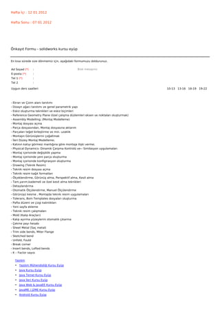 Hafta İçi : 12 01 2012


Hafta Sonu : 07 01 2012




Önkayıt Formu - solidworks kursu eyüp


En kısa sürede size dönmemiz için, aşağıdaki formumuzu doldurunuz.

Ad Soyad (*)     :                              Bize mesajınız
E-posta (*)      :
Tel 1 (*)        :
Tel 2            :

Uygun ders saatleri                                                                    10-13   13-16   16-19   19-22  




-   Ekran ve Çizim alanı tanıtımı
-   Dizayn ağacı tanıtımı ve genel parametrik yapı
-   Eskiz oluşturma teknikleri ve eskiz biçimleri
-   Reference Geometry Plane (özel çalışma düzlemleri eksen ve noktaları oluşturmak)
-   Assembly Modelling; (Montaj Modelleme)
-   Montaj dosyası açma
-   Parça dosyasından, Montaj dosyasına aktarım
-   Parçaları teğet birleştirme ve min. uzaklık
-   Montajın Görünüşlerini çoğaltmak
-   İleri Düzey Montaj Modelleme;
-   Katının katıyı görmesi mantığına göre montaja ilişki verme;
-   Physical Dynamics- Dinamik Çarpma Kontrolü ve-- Similasyon uygulamaları
-   Montaj içerisinde değişiklik yapma
-   Montaj içerisinde yeni parça oluşturma
-   Montaj içerisinde konfigirasyon oluşturma
-   Drawing (Teknik Resim)
-   Teknik resim dosyası açma
-   Teknik resim kağıt formatları
-   Ölçeklendirme, Görünüş alma, Perspektif alma, Kesit alma
-   Tam,yarım,kademeli ve özel kesit alma teknikleri
-   Detaylandırma
-   Otomatik Ölçülendirme, Manuel Ölçülendirme
-   Görünüşü kesme , Montajda teknik resim uygulamaları
-   Tolerans, Bom Templates dosyaları oluşturma
-   Pafta düzeni ve çizgi kalınlıkları
-   Yeni sayfa ekleme
-   Teknik resim çalışmaları
-   Mold (Kalıp Araçları)
-   Kalıp ayırma yüzeylerini otomatik çıkarma
-   Çekme payı hesabı
-   Sheet Metal (Saç metal)
-   Trim side bends, Miter Flange
-   Sketched bend
-   Unfold, Fould
-   Break corner
-   Insert bends, Lofted bends
-   K – Factor sayısı

     Yazılım
     • Yazılım Mühendisliği Kursu Eyüp
     • Java Kursu Eyüp
     • Java Temel Kursu Eyüp
     • Java İleri Kursu Eyüp
     • Java Web & JavaEE Kursu Eyüp
     • JavaME / J2ME Kursu Eyüp
     • Android Kursu Eyüp
 