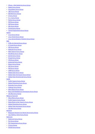 • iPhone - iPad Geliştirme Kursu Konya
• Delphi Kursu Konya
• Visual Basic Kursu Konya
• .NET Kursu Konya
• ASP.Net Kursu Konya
• C Kursu Konya
• C++ Kursu Konya
• Python Kursu Konya
• PHP Kursu Konya
• ASP Kursu Konya
• SQL Kursu Konya
• Oracle Kursu Konya
• Temel Programlama Kursu Konya
Sistem
• Linux Kursu Konya
• Linux Temel Kursu Konya
• Linux Server(Sistem) Yönetimi Kursu Konya
Web
• HTML Ve İnternet Kursu Konya
• E-Ticaret Kursu Konya
• SEO Kursu Konya
• Adwords Kursu Konya
• Web Tasarım Kursu Konya
• WordPress Kursu Konya
• Joomla Kursu Konya
• Drupal Kursu Konya
• CSS Kursu Konya
• Javascript Kursu Konya
• JQuery Kursu Konya
• ASP Kursu Konya
• PHP Kursu Konya
• LAMP Kursu Konya
• Adobe Flash Kursu Konya
• Adobe Flash Animasyon Kursu Konya
• Adobe Flash ActionScript Kursu Konya
Grafik
• Grafik Tasarım Kursu Konya
• Adobe Photoshop Kursu Konya
• İllustrator Kursu Konya
• İndesign Kursu Konya
• After Effects Kursu Konya
• Maya (3D Modelleme & Animasyon) Kursu Konya
• 3ds Max Kursu Konya
Medya & Yayıncılık
• After Effects Kursu Konya
• Grafik Tasarım Kursu Konya
• Dijital Müzik & Ses Tasarımı Kursu Konya
• Adobe Photoshop Kursu Konya
• Adobe Flash Animasyon Kursu Konya
• 3ds Max Kursu Konya
Donanım
• Bilgisayar Donanım Ve Teknik Servis Kursu Konya
• Cep Telefonu Tamir Kursu Konya
Elektronik
• Elektronik Kursu Konya
• PLC Kursu Konya
• PIC Programlama Kursu Konya
• C Kursu Konya
• OrCAD Kursu Konya
 