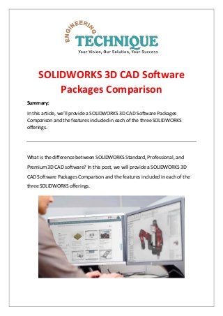 SOLIDWORKS 3D CAD Software
Packages Comparison
Summary:
In this article, we’ll provide a SOLIDWORKS 3D CAD Software Packages
Comparison and the features included in each of the three SOLIDWORKS
offerings.
What is the difference between SOLIDWORKS Standard, Professional, and
Premium 3D CAD software? In this post, we will provide a SOLIDWORKS 3D
CAD Software Packages Comparison and the features included in each of the
three SOLIDWORKS offerings.
 
