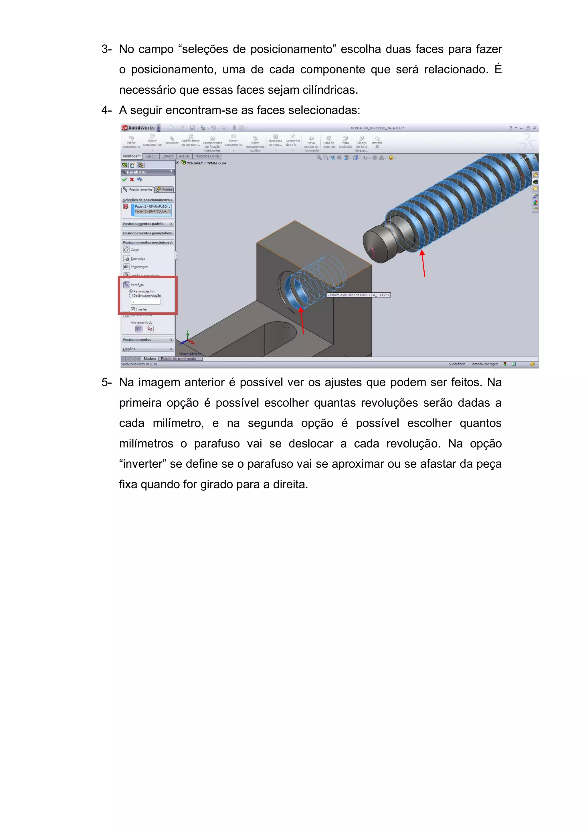 3- No campo “seleções de posicionamento” escolha duas faces para fazer
o posicionamento, uma de cada componente que será relacionado. É
necessário que essas faces sejam cilíndricas.
4- A seguir encontram-se as faces selecionadas:
5- Na imagem anterior é possível ver os ajustes que podem ser feitos. Na
primeira opção é possível escolher quantas revoluções serão dadas a
cada milímetro, e na segunda opção é possível escolher quantos
milímetros o parafuso vai se deslocar a cada revolução. Na opção
“inverter” se define se o parafuso vai se aproximar ou se afastar da peça
fixa quando for girado para a direita.
 