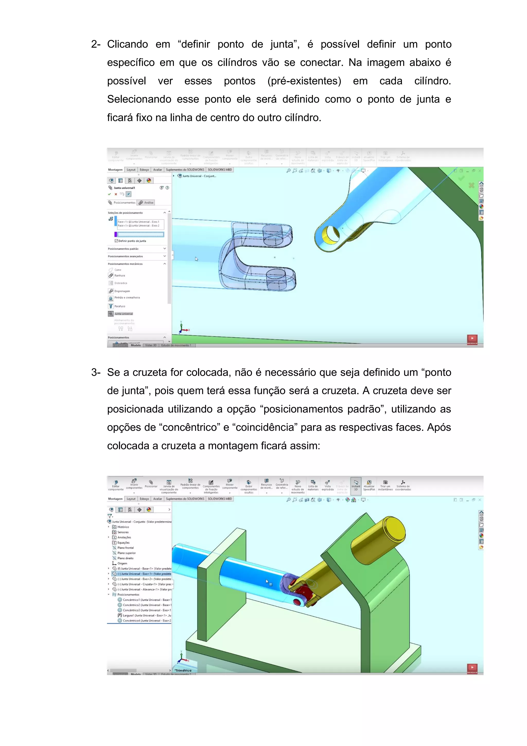2- Clicando em “definir ponto de junta”, é possível definir um ponto
específico em que os cilíndros vão se conectar. Na imagem abaixo é
possível ver esses pontos (pré-existentes) em cada cilíndro.
Selecionando esse ponto ele será definido como o ponto de junta e
ficará fixo na linha de centro do outro cilíndro.
3- Se a cruzeta for colocada, não é necessário que seja definido um “ponto
de junta”, pois quem terá essa função será a cruzeta. A cruzeta deve ser
posicionada utilizando a opção “posicionamentos padrão”, utilizando as
opções de “concêntrico” e “coincidência” para as respectivas faces. Após
colocada a cruzeta a montagem ficará assim:
 