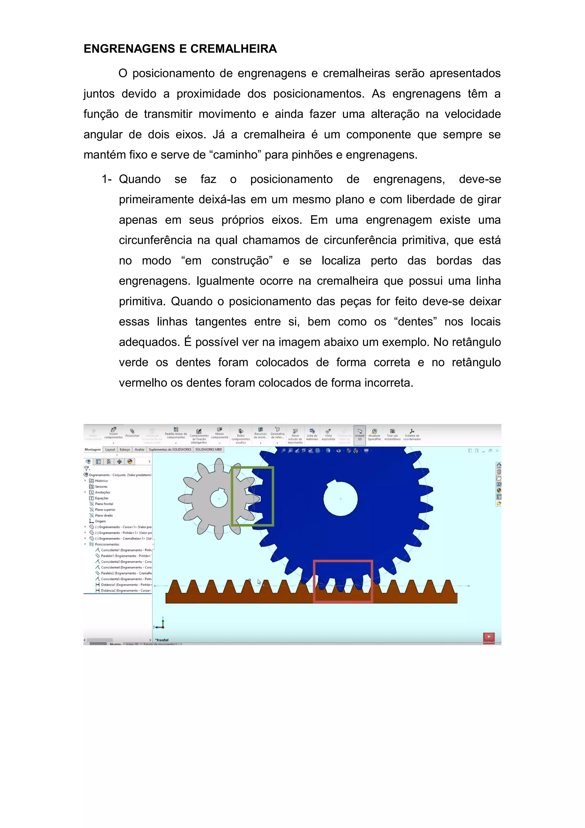 ENGRENAGENS E CREMALHEIRA
O posicionamento de engrenagens e cremalheiras serão apresentados
juntos devido a proximidade dos posicionamentos. As engrenagens têm a
função de transmitir movimento e ainda fazer uma alteração na velocidade
angular de dois eixos. Já a cremalheira é um componente que sempre se
mantém fixo e serve de “caminho” para pinhões e engrenagens.
1- Quando se faz o posicionamento de engrenagens, deve-se
primeiramente deixá-las em um mesmo plano e com liberdade de girar
apenas em seus próprios eixos. Em uma engrenagem existe uma
circunferência na qual chamamos de circunferência primitiva, que está
no modo “em construção” e se localiza perto das bordas das
engrenagens. Igualmente ocorre na cremalheira que possui uma linha
primitiva. Quando o posicionamento das peças for feito deve-se deixar
essas linhas tangentes entre si, bem como os “dentes” nos locais
adequados. É possível ver na imagem abaixo um exemplo. No retângulo
verde os dentes foram colocados de forma correta e no retângulo
vermelho os dentes foram colocados de forma incorreta.
 