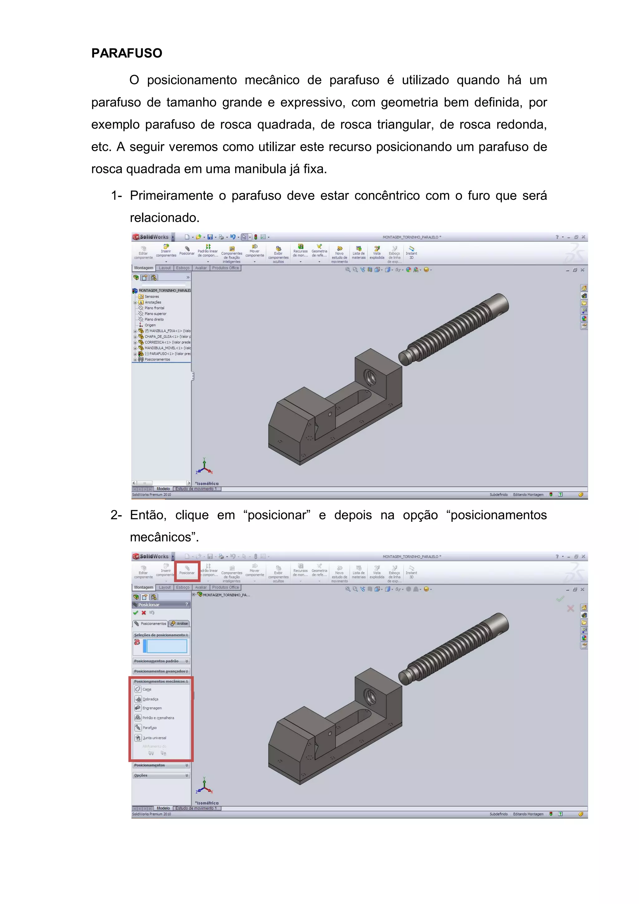 PARAFUSO
O posicionamento mecânico de parafuso é utilizado quando há um
parafuso de tamanho grande e expressivo, com geometria bem definida, por
exemplo parafuso de rosca quadrada, de rosca triangular, de rosca redonda,
etc. A seguir veremos como utilizar este recurso posicionando um parafuso de
rosca quadrada em uma manibula já fixa.
1- Primeiramente o parafuso deve estar concêntrico com o furo que será
relacionado.
2- Então, clique em “posicionar” e depois na opção “posicionamentos
mecânicos”.
 