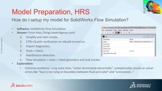 3DS.COM©DassaultSystèmes
Model Preparation, HRS
• Software: SolidWorks Flow Simulation
• Answer: From http://blog.hawkridgesys.com/
1. Simplify and start simple.
2. CTRL+Q with verification on rebuild turned on.
3. Import diagnostics.
4. Tools > check.
5. Interference detection.
6. Flow simulation > tools > check geometry and leak tracker.
• Explanation:
• Common problems: Long solve time, “solver terminated abnormally”, unexplainable results or solver
errors like “face is not lying on boundary between fluid and solid” and “unresolved…”
How do I setup my model for SolidWorks Flow Simulation?
 