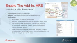 3DS.COM©DassaultSystèmes
Enable The Add-In, HRS
• Software: SolidWorks Sustainability
• Answer: Tools > Sustainability or on the evaluate tab.
• Explanation:
• Not enabled through tools > add-ins.
• Replaces SustainabilityXpress in the tools pull down menu.
• Sustainability adds the ability to run life-cycle analyses
on assemblies in addition to parts and also offers more
input and output options.
• Data from PE-International of Stuttgart Germany, provider
of software and consulting services in sustainable design and
life-cycle analysis for over 20 years.
How do I enable the software?
 