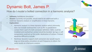 3DS.COM©DassaultSystèmes
Dynamic Bolt, James P.
• Software: SolidWorks Simulation
• Answer: Currently not possible, would need to be addressed with a
nonlinear dynamic analysis or simplification in linear dynamic.
• Explanation:
• Harmonic analysis is a linear dynamic analysis which inherently
does not include nonlinearities such as the no penetration
contact that is part of a bolt connector definition. Bolts could be
modeled and meshed but contact would be bonded. Springs or soft
components could act as first-order idealization of contact. Preload
would be difficult to include.
• Nonlinear dynamic supports bolt connectors but would require
long run times and a simulation at each frequency to obtain the
same results as a harmonic analysis.
How do I model a bolted connection in a harmonic analysis?
 
