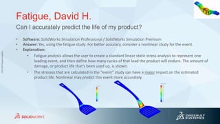 3DS.COM©DassaultSystèmes
Fatigue, David H.
• Software: SolidWorks Simulation Professional / SolidWorks Simulation Premium
• Answer: Yes, using the fatigue study. For better accuracy, consider a nonlinear study for the event.
• Explanation:
• Fatigue analysis allows the user to create a standard linear static stress analysis to represent one
loading event, and then define how many cycles of that load the product will endure. The amount of
damage, or product life that’s been used up, is shown.
• The stresses that are calculated in the “event” study can have a major impact on the estimated
product life. Nonlinear may predict this event more accurately.
Can I accurately predict the life of my product?
 