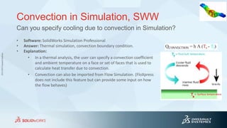 3DS.COM©DassaultSystèmes
Convection in Simulation, SWW
• Software: SolidWorks Simulation Professional
• Answer: Thermal simulation, convection boundary condition.
• Explanation:
• In a thermal analysis, the user can specify a convection coefficient
and ambient temperature on a face or set of faces that is used to
calculate heat transfer due to convection.
• Convection can also be imported from Flow Simulation. (FloXpress
does not include this feature but can provide some input on how
the flow behaves)
Can you specify cooling due to convection in Simulation?
 