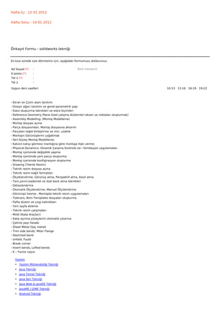 Hafta İçi : 12 01 2012


Hafta Sonu : 14 01 2012




Önkayıt Formu - solidworks tekniği


En kısa sürede size dönmemiz için, aşağıdaki formumuzu doldurunuz.

Ad Soyad (*)      :                             Bize mesajınız
E-posta (*)       :
Tel 1 (*)         :
Tel 2             :

Uygun ders saatleri                                                                    10-13   13-16   16-19   19-22  




-   Ekran ve Çizim alanı tanıtımı
-   Dizayn ağacı tanıtımı ve genel parametrik yapı
-   Eskiz oluşturma teknikleri ve eskiz biçimleri
-   Reference Geometry Plane (özel çalışma düzlemleri eksen ve noktaları oluşturmak)
-   Assembly Modelling; (Montaj Modelleme)
-   Montaj dosyası açma
-   Parça dosyasından, Montaj dosyasına aktarım
-   Parçaları teğet birleştirme ve min. uzaklık
-   Montajın Görünüşlerini çoğaltmak
-   İleri Düzey Montaj Modelleme;
-   Katının katıyı görmesi mantığına göre montaja ilişki verme;
-   Physical Dynamics- Dinamik Çarpma Kontrolü ve-- Similasyon uygulamaları
-   Montaj içerisinde değişiklik yapma
-   Montaj içerisinde yeni parça oluşturma
-   Montaj içerisinde konfigirasyon oluşturma
-   Drawing (Teknik Resim)
-   Teknik resim dosyası açma
-   Teknik resim kağıt formatları
-   Ölçeklendirme, Görünüş alma, Perspektif alma, Kesit alma
-   Tam,yarım,kademeli ve özel kesit alma teknikleri
-   Detaylandırma
-   Otomatik Ölçülendirme, Manuel Ölçülendirme
-   Görünüşü kesme , Montajda teknik resim uygulamaları
-   Tolerans, Bom Templates dosyaları oluşturma
-   Pafta düzeni ve çizgi kalınlıkları
-   Yeni sayfa ekleme
-   Teknik resim çalışmaları
-   Mold (Kalıp Araçları)
-   Kalıp ayırma yüzeylerini otomatik çıkarma
-   Çekme payı hesabı
-   Sheet Metal (Saç metal)
-   Trim side bends, Miter Flange
-   Sketched bend
-   Unfold, Fould
-   Break corner
-   Insert bends, Lofted bends
-   K – Factor sayısı

     Yazılım
     • Yazılım Mühendisliği Tekniği
     • Java Tekniği
     • Java Temel Tekniği
     • Java İleri Tekniği
     • Java Web & JavaEE Tekniği
     • JavaME / J2ME Tekniği
     • Android Tekniği
 
