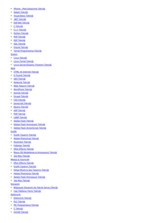 • iPhone - iPad Geliştirme Tekniği
• Delphi Tekniği
• Visual Basic Tekniği
• .NET Tekniği
• ASP.Net Tekniği
• C Tekniği
• C++ Tekniği
• Python Tekniği
• PHP Tekniği
• ASP Tekniği
• SQL Tekniği
• Oracle Tekniği
• Temel Programlama Tekniği
Sistem
• Linux Tekniği
• Linux Temel Tekniği
• Linux Server(Sistem) Yönetimi Tekniği
Web
• HTML Ve İnternet Tekniği
• E-Ticaret Tekniği
• SEO Tekniği
• Adwords Tekniği
• Web Tasarım Tekniği
• WordPress Tekniği
• Joomla Tekniği
• Drupal Tekniği
• CSS Tekniği
• Javascript Tekniği
• JQuery Tekniği
• ASP Tekniği
• PHP Tekniği
• LAMP Tekniği
• Adobe Flash Tekniği
• Adobe Flash Animasyon Tekniği
• Adobe Flash ActionScript Tekniği
Grafik
• Grafik Tasarım Tekniği
• Adobe Photoshop Tekniği
• İllustrator Tekniği
• İndesign Tekniği
• After Effects Tekniği
• Maya (3D Modelleme & Animasyon) Tekniği
• 3ds Max Tekniği
Medya & Yayıncılık
• After Effects Tekniği
• Grafik Tasarım Tekniği
• Dijital Müzik & Ses Tasarımı Tekniği
• Adobe Photoshop Tekniği
• Adobe Flash Animasyon Tekniği
• 3ds Max Tekniği
Donanım
• Bilgisayar Donanım Ve Teknik Servis Tekniği
• Cep Telefonu Tamir Tekniği
Elektronik
• Elektronik Tekniği
• PLC Tekniği
• PIC Programlama Tekniği
• C Tekniği
• OrCAD Tekniği
 