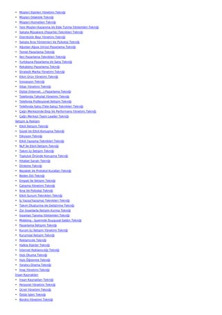 • Müşteri İlişkileri Yönetimi Tekniği
• Müşteri Odaklılık Tekniği
• Müşteri Hizmetleri Tekniği
• Yeni Müşteri Kazanma Ve Elde Tutma Yöntemleri Tekniği
• Satışta Müzakere (Pazarlık) Teknikleri Tekniği
• Distribütör Bayi Yönetimi Tekniği
• Satışta İkna Yöntemleri Ve Psikoloji Tekniği
• Ağızdan Ağıza (Virüs) Pazarlama Tekniği
• Temel Pazarlama Tekniği
• İleri Pazarlama Teknikleri Tekniği
• Yurtdışına Pazarlama Ve Satış Tekniği
• Rekabetçi Pazarlama Tekniği
• Stratejik Marka Yönetimi Tekniği
• Etkin Ürün Yönetimi Tekniği
• İnovasyon Tekniği
• İtibar Yönetimi Tekniği
• Dijital (İnternet…) Pazarlama Tekniği
• Telefonda Tahsilat Yönetimi Tekniği
• Telefonla Profesyonel İletişim Tekniği
• Telefonda Satış (Tele-Satış) Teknikleri Tekniği
• Çağrı Merkezinde Ekip Ve Performans Yönetimi Tekniği
• Çağrı Merkezi Team Leader Tekniği
İletişim & Reklam
• Etkili İletişim Tekniği
• Güzel Ve Etkili Konuşma Tekniği
• Diksiyon Tekniği
• Etkili Yazışma Teknikleri Tekniği
• NLP İle Etkili İletişim Tekniği
• Takım İçi İletişim Tekniği
• Topluluk Önünde Konuşma Tekniği
• Hitabet Sanatı Tekniği
• Dinleme Tekniği
• Nezaket Ve Protokol Kuralları Tekniği
• Beden Dili Tekniği
• Empati İle İletişim Tekniği
• Çatışma Yönetimi Tekniği
• İkna Ve Psikoloji Tekniği
• Etkili Sunum Teknikleri Tekniği
• İş Yazısı(Yazışma) Teknikleri Tekniği
• Takım Oluşturma Ve Geliştirme Tekniği
• Zor İnsanlarla İletişim Kurma Tekniği
• İnsanları Tanıma Yöntemleri Tekniği
• Mobbing - İşyerinde Duygusal Saldırı Tekniği
• Pazarlama İletişimi Tekniği
• Kurum İçi İletişim Yönetimi Tekniği
• Kurumsal İletişim Tekniği
• Reklamcılık Tekniği
• Halkla İlişkiler Tekniği
• İnternet Reklamcılığı Tekniği
• Hızlı Okuma Tekniği
• Hızlı Öğrenme Tekniği
• Yaratıcı Drama Tekniği
• İmaj Yönetimi Tekniği
İnsan Kaynakları
• İnsan Kaynakları Tekniği
• Personel Yönetimi Tekniği
• Ücret Yönetimi Tekniği
• Özlük İşleri Tekniği
• Bordro Yönetimi Tekniği
 