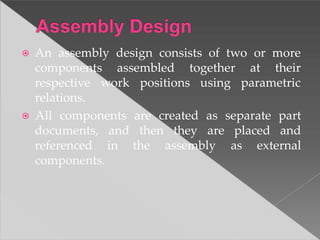 ⦿ An assembly design consists of two or more
at their
parametric
components assembled together
respective work positions using
relations.
⦿ All components are created as separate part
documents, and then they are placed and
referenced in the assembly as external
components.
 