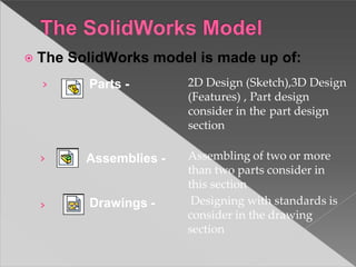 ⦿ The SolidWorks model is made up of:
›
› Assemblies -
› Drawings -
Parts - 2D Design (Sketch),3D Design
(Features) , Part design
consider in the part design
section
Assembling of two or more
than two parts consider in
this section
Designing with standards is
consider in the drawing
section
 