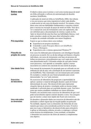 Manual de Treinamento do SolidWorks 2006
Introdução
Sobre este curso 3
Sobre este
curso
O objetivo deste curso é ensinar a você como montar peças de metal
em folha utilizando o software de automatização de desenho
mecânico SolidWorks.
A aplicação de metal em folha no SolidWorks 2006 é tão robusta
e rica em recursos que torna impraticável cobrir cada detalhe,
e ainda assim ter um curso de duração razoável. No entanto, o foco
deste curso está nas habilidades fundamentais e conceitos centrais
para o sucesso na execução de peças de metal em folha. Você deve
ver o manual do curso de treinamento como um suplemento, não
um substituto para a documentação do sistema e ajuda on-line.
Após ter desenvolvido uma boa base nas habilidades básicas, você
pode consultar a ajuda on-line para obter informações sobre
as opções de comando utilizadas com menor freqüência.
Pré-requisitos Espera-se que os alunos deste curso tenham:
Experiência em projetos mecânicos.
Concluído o curso Princípios Básicos do SolidWorks:
Peças e Montagens.
Experiência com o sistema operacional Windows™.
Filosofia do
projeto do curso
Este curso foi elaborado para treinamento com abordagem baseada
em processo ou tarefa. Em vez de dar enfoque em features e funções
individuais, um curso de treinamento com base em processo dá
ênfase aos processos e procedimentos que você segue para concluir
uma determinada tarefa. Utilizando estudos de caso para ilustrar
esses processos, você aprende os comandos, opções e menus
necessários no contexto de conclusão de uma tarefa do projeto.
Uso deste livro Este manual de treinamento foi projetado para ser utilizado em um
ambiente de sala de aula, sob a orientação de um instrutor experiente
em SolidWorks. Não é destinado a ser um manual para auto-estudo.
Os exemplos e estudos de caso foram projetados para serem
demonstrados "ao vivo" pelo instrutor.
Exercícios
de laboratório
Os exercícios de laboratório lhe propiciam a oportunidade de
aplicar e praticar o material abrangido durante a parte de leitura/
demonstração do curso. São desenvolvidos para representar
situações típicas de projeto e simulação sendo ao mesmo tempo
moderado o suficiente para ser concluído durante a aula. Você deve
notar que muitos estudantes trabalham em ritmos diferentes.
Portanto, nós incluímos mais exercícios de laboratório do que você
pode razoavelmente esperar concluir durante o curso. Isso assegura
que até mesmo o aluno mais rápido não ficará sem exercícios.
Uma nota sobre
as dimensões
Os desenhos e dimensões dados nos exercícios de laboratório não são
destinados a refletir algum tipo de traçado-padrão em particular.
Na realidade, algumas vezes as dimensões são fornecidas de uma
maneira que nunca seria considerada aceitável no ramo. O motivo
para isso é que os laboratórios são desenvolvidos para estimulá-lo
a aplicar as informações cobertas em aula e a empregar e reforçar
certas técnicas de modelamento. Como resultado, os desenhos
e dimensões nos exercícios são feitos de maneira a complementar
este objetivo.
 