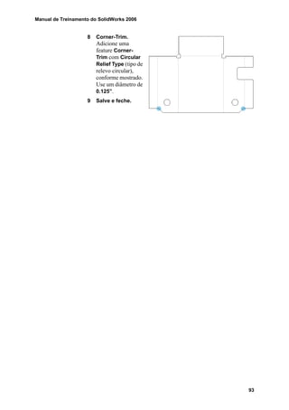 Manual de Treinamento do SolidWorks 2006
93
8 Corner-Trim.
Adicione uma
feature Corner-
Trim com Circular
Relief Type (tipo de
relevo circular),
conforme mostrado.
Use um diâmetro de
0.125”.
9 Salve e feche.
 