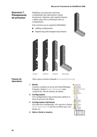 Manual de Treinamento do SolidWorks 2006
94
Exercício 7:
Planejamento
do processo
Modifique esta peça para adicionar
configurações que representem o plano
do processo. Suprima e não suprima features
e dobras para criar as diferenças entre as
configurações.
Este exercício usa as seguintes habilidades:
Adding configurations
Suppressing and unsuppressing features
Passos do
laboratório
Abra a peça existente chamada ProcessPlanning.
1 Bends.
Localize as dobras na árvore do FeatureManager.
Expanda a feature Flat-Pattern1 para
visualizá-las. Há três features de dobras.
2 Configurações.
Crie configurações (veja acima) para capturar as
fases do processo de dobras.
3 Configurações individuais.
Em cada nova configuração, não suprima a feature
Flat-Pattern1 e suprima as dobras que você
deseja ver.
4 Salve e feche o arquivo.
STEP1 STEP2FLAT FOLDED
 