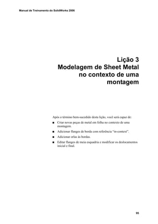 Manual de Treinamento do SolidWorks 2006
95
Lição 3
Modelagem de Sheet Metal
no contexto de uma
montagem
Após o término bem-sucedido desta lição, você será capaz de:
Criar novas peças de metal em folha no contexto de uma
montagem.
Adicionar flanges de borda com referência “in-context”.
Adicionar orlas às bordas.
Editar flanges de meia esquadria e modificar os deslocamentos
inicial e final.
 