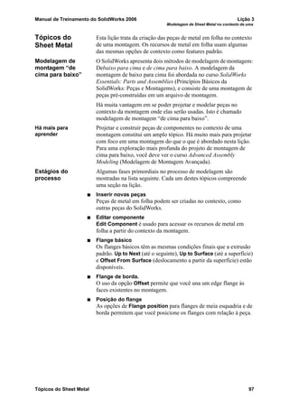 Manual de Treinamento do SolidWorks 2006 Lição 3
Modelagem de Sheet Metal no contexto de uma
Tópicos do Sheet Metal 97
Tópicos do
Sheet Metal
Esta lição trata da criação das peças de metal em folha no contexto
de uma montagem. Os recursos de metal em folha usam algumas
das mesmas opções de contexto como features padrão.
Modelagem de
montagem “de
cima para baixo”
O SolidWorks apresenta dois métodos de modelagem de montagem:
Debaixo para cima e de cima para baixo. A modelagem da
montagem de baixo para cima foi abordada no curso SolidWorks
Essentials: Parts and Assemblies (Princípios Básicos da
SolidWorks: Peças e Montagems), e consiste de uma montagem de
peças pré-construídas em um arquivo de montagem.
Há muita vantagem em se poder projetar e modelar peças no
contexto da montagem onde elas serão usadas. Isto é chamado
modelagem de montagem “de cima para baixo”.
Há mais para
aprender
Projetar e construir peças de componentes no contexto de uma
montagem constitui um amplo tópico. Há muito mais para projetar
com foco em uma montagem do que o que é abordado nesta lição.
Para uma exploração mais profunda do projeto de montagem de
cima para baixo, você deve ver o curso Advanced Assembly
Modeling (Modelagem de Montagem Avançada).
Estágios do
processo
Algumas fases primordiais no processo de modelagem são
mostradas na lista seguinte. Cada um destes tópicos compreende
uma seção na lição.
Inserir novas peças
Peças de metal em folha podem ser criadas no contexto, como
outras peças do SolidWorks.
Editar componente
Edit Component é usado para acessar os recursos de metal em
folha a partir do contexto da montagem.
Flange básico
Os flanges básicos têm as mesmas condições finais que a extrusão
padrão. Up to Next (até o seguinte), Up to Surface (até a superfície)
e Offset From Surface (deslocamento a partir da superfície) estão
disponíveis.
Flange de borda.
O uso da opção Offset permite que você una um edge flange às
faces existentes no montagem.
Posição do flange
As opções de Flange position para flanges de meia esquadria e de
borda permitem que você posicione os flanges com relação à peça.
 