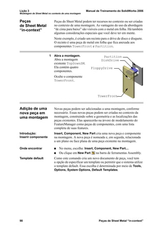 Lição 3 Manual de Treinamento do SolidWorks 2006
Modelagem de Sheet Metal no contexto de uma montagem
98 Peças de Sheet Metal “in-context”
Peças
de Sheet Metal
“in-context”
Peças do Sheet Metal podem ter recursos no contexto ou ser criadas
no contexto de uma montagem. As vantagens do uso da abordagem
“de cima para baixo” são visíveis com o metal em folha. Há também
algumas considerações especiais que você deve ter em mente.
Neste exemplo, é criado um recinto para o drive de disco e disquete.
O recinto é uma peça de metal em folha que fica anexada aos
componentes TowerFront e Partition.
1 Abra a montagem.
Abra a montagem
existente TopDownSM.
Ela contém quatro
componentes.
Oculte o componente
TowerFront.
Adição de uma
nova peça em
uma montagem
Novas peças podem ser adicionadas a uma montagem, conforme
necessário. Essas novas peças podem ser criadas no contexto da
montagem, construindo sobre a geometria e as localizações das
peças existentes. Elas aparecerão na árvore de modelamento do
FeatureManager como peças de componentes, com uma lista
completa de suas features.
Introdução:
Inserir componente
Insert, Component, New Part cria uma nova peça e componente
na montagem. A nova peça é nomeada e, em seguida, relacionada
a um plano ou face plana de uma peça existente na montagem.
Onde encontrar No menu, escolha: Insert, Component, New Part....
Ou clique em New Part na barra de ferramentas Assembly.
Template default Como este comando cria um novo documento de peça, você tem
a opção de especificar um template ou permitir que o sistema utilize
o template default. Essa escolha é determinada por meio de Tools,
Options, System Options, Default Templates.
FloppyDrive
TowerFront
Partition
DiskDrive
 