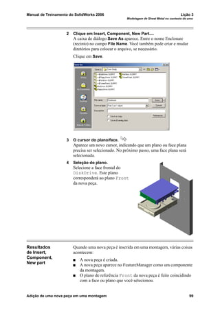 Manual de Treinamento do SolidWorks 2006 Lição 3
Modelagem de Sheet Metal no contexto de uma
Adição de uma nova peça em uma montagem 99
2 Clique em Insert, Component, New Part....
A caixa de diálogo Save As aparece. Entre o nome Enclosure
(recinto) no campo File Name. Você também pode criar e mudar
diretórios para colocar o arquivo, se necessário.
Clique em Save.
3 O cursor do plano/face.
Aparece um novo cursor, indicando que um plano ou face plana
precisa ser selecionado. No próximo passo, uma face plana será
selecionada.
4 Seleção do plano.
Selecione a face frontal do
DiskDrive. Este plano
corresponderá ao plano Front
da nova peça.
Resultados
de Insert,
Component,
New part
Quando uma nova peça é inserida em uma montagem, várias coisas
acontecem:
A nova peça é criada.
A nova peça aparece no FeatureManager como um componente
da montagem.
O plano de referência Front da nova peça é feito coincidindo
com a face ou plano que você selecionou.
 