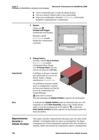 Lição 3 Manual de Treinamento do SolidWorks 2006
Modelagem de Sheet Metal no contexto de uma montagem
100 Aparecimento durante a edição da peça
Você é transferido para o modo de edição da peça.
Um novo sketch é aberto sobre a face selecionada.
Uma nova combinação, chamada InPlace1, é adicionada,
definindo completamente o componente.
5 Sketch.
Clique em
Shaded with Edges
(sombreado com bordas).
Desenhe o perfil
Enclosure usando
bordas dos componentes
existentes.
6 Flange básico.
Extrude o sketch Up to Surface
(Partition) usando
a ferramenta Base Flange.
Use 18 Gauge Steel com um
raio de curvatura de 1,27 mm.
Importante! Certifique-se de que o material
seja adicionado ao exterior do
sketch. Senão, o flange
interferirá no DiskDrive.
As referências externas criadas
entre os componentes constam
da lista como features no final da
árvore de modelamento do
FeatureManager
.
Elas são chamadas de Update Holders (suportes de atualização).
Dica A exibição das Update Holders pode ser alternada entre on e off.
Enquanto no modo Edit Assembly, clique com o botão direito
sobre o ícone de montagem do nível superior , e selecione
Hide Update Holders (ocultar suportes de atualização) a partir do
menu de atalhos.
Aparecimento
durante a
edição da peça
Você pode controlar o aparecimento das peças que não estão sendo
editadas. A montagem pode ser opaca ou transparente. Se alguns
componentes já tiverem transparência aplicada sobre eles, ela pode ser
mantida, dando uma mistura de componentes opacos e transparentes.
 