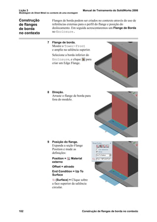 Lição 3 Manual de Treinamento do SolidWorks 2006
Modelagem de Sheet Metal no contexto de uma montagem
102 Construção de flanges de borda no contexto
Construção
de flanges
de borda
no contexto
Flanges de borda podem ser criados no contexto através do uso de
referências externas para o perfil do flange e posição do
deslocamento. Em seguida acrescentaremos um Flange de Borda
no Enclosure.
7 Flange de borda.
Mostre o Tower-Front
e amplie na saliência superior.
Selecione a borda inferior do
Enclosure, e clique para
criar um Edge Flange.
8 Direção.
Arraste o flange de borda para
fora do modelo.
9 Posição do flange.
Expanda a seção Flange
Position e mude as
definições:
Position = Material
externo
Offset = ativado
End Condition = Up To
Surface
(Surface) = Clique sobre
a face superior da saliência
circular.
 