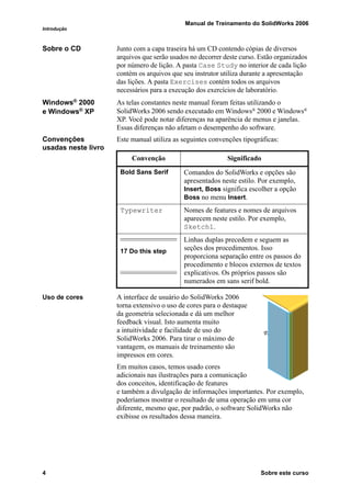 Manual de Treinamento do SolidWorks 2006
Introdução
4 Sobre este curso
Sobre o CD Junto com a capa traseira há um CD contendo cópias de diversos
arquivos que serão usados no decorrer deste curso. Estão organizados
por número de lição. A pasta Case Study no interior de cada lição
contém os arquivos que seu instrutor utiliza durante a apresentação
das lições. A pasta Exercises contém todos os arquivos
necessários para a execução dos exercícios de laboratório.
Windows®
2000
e Windows®
XP
As telas constantes neste manual foram feitas utilizando o
SolidWorks 2006 sendo executado em Windows® 2000 e Windows®
XP. Você pode notar diferenças na aparência de menus e janelas.
Essas diferenças não afetam o desempenho do software.
Convenções
usadas neste livro
Este manual utiliza as seguintes convenções tipográficas:
Uso de cores A interface de usuário do SolidWorks 2006
torna extensivo o uso de cores para o destaque
da geometria selecionada e dá um melhor
feedback visual. Isto aumenta muito
a intuitividade e facilidade de uso do
SolidWorks 2006. Para tirar o máximo de
vantagem, os manuais de treinamento são
impressos em cores.
Em muitos casos, temos usado cores
adicionais nas ilustrações para a comunicação
dos conceitos, identificação de features
e também a divulgação de informações importantes. Por exemplo,
poderíamos mostrar o resultado de uma operação em uma cor
diferente, mesmo que, por padrão, o software SolidWorks não
exibisse os resultados dessa maneira.
Convenção Significado
Bold Sans Serif Comandos do SolidWorks e opções são
apresentados neste estilo. Por exemplo,
Insert, Boss significa escolher a opção
Boss no menu Insert.
Typewriter Nomes de features e nomes de arquivos
aparecem neste estilo. Por exemplo,
Sketch1.
17 Do this step
Linhas duplas precedem e seguem as
seções dos procedimentos. Isso
proporciona separação entre os passos do
procedimento e blocos externos de textos
explicativos. Os próprios passos são
numerados em sans serif bold.
 
